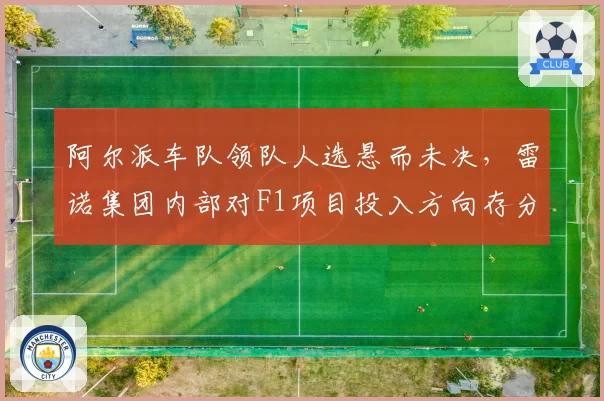 阿尔派车队领队人选悬而未决，雷诺集团内部对F1项目投入方向存分歧
