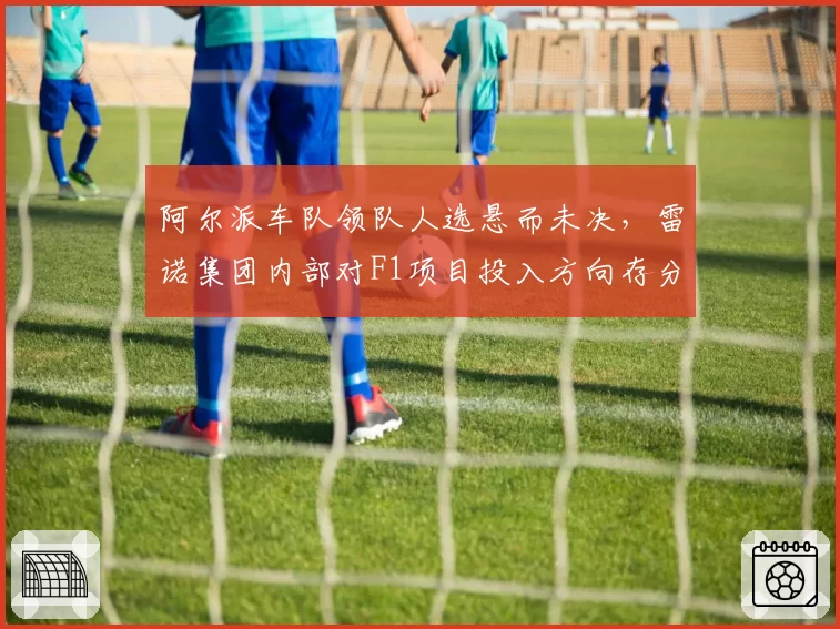 阿尔派车队领队人选悬而未决，雷诺集团内部对F1项目投入方向存分歧
