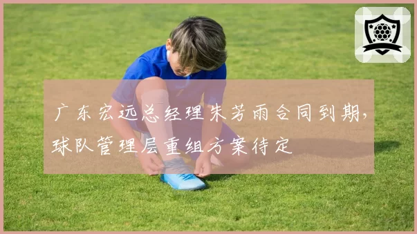广东宏远总经理朱芳雨合同到期，球队管理层重组方案待定