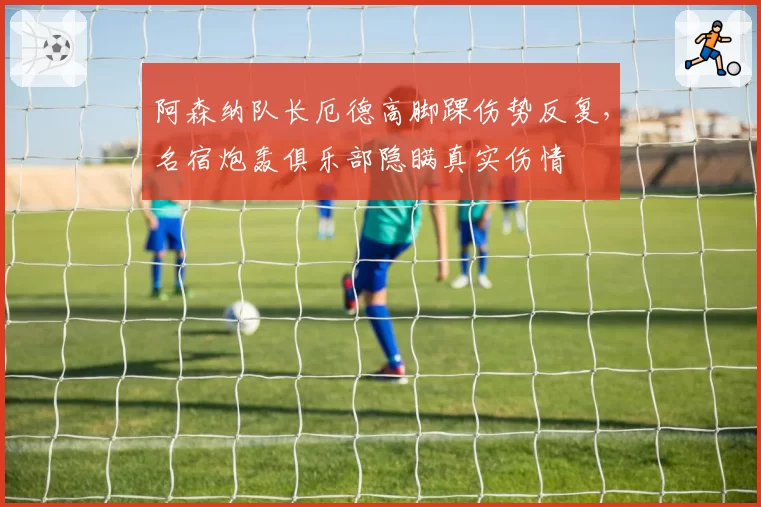 阿森纳队长厄德高脚踝伤势反复,名宿炮轰俱乐部隐瞒真实伤情
