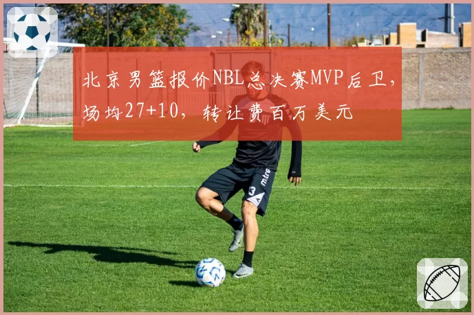 北京男篮报价NBL总决赛MVP后卫,场均27+10,转让费百万美元