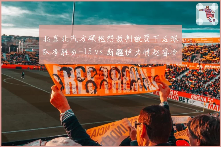 北京北汽方硕抱怨裁判被罚下后球队净胜分-15 vs 新疆伊力特赵睿冷静处理冲突后净胜分+8,情绪控制决定胜负