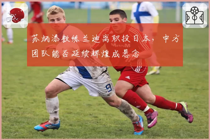 苏炳添教练兰迪离职投日本,中方团队能否延续辉煌成悬念