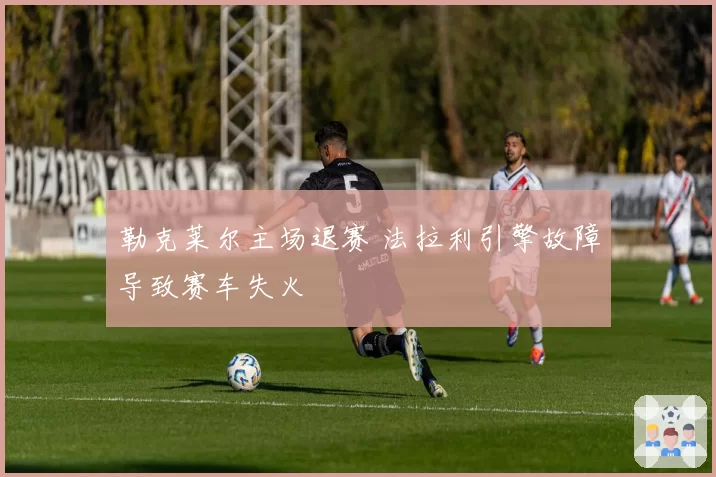 勒克莱尔主场退赛 法拉利引擎故障导致赛车失火