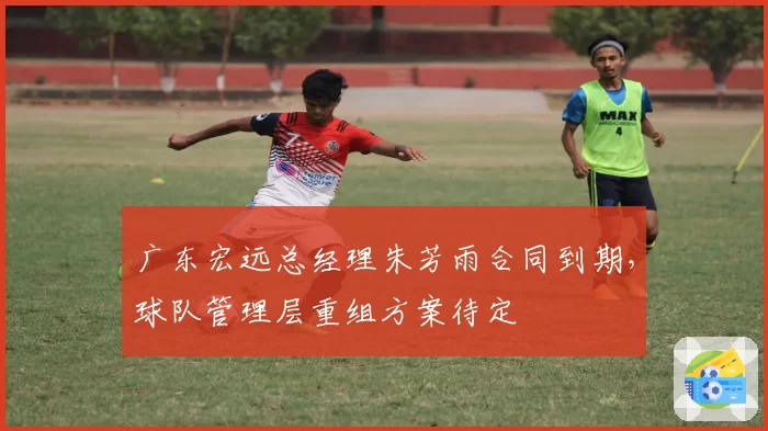 广东宏远总经理朱芳雨合同到期，球队管理层重组方案待定