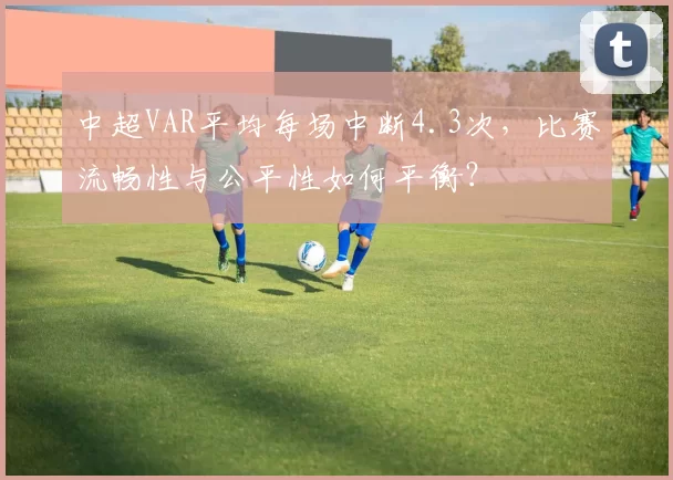 中超VAR平均每场中断4.3次，比赛流畅性与公平性如何平衡？
