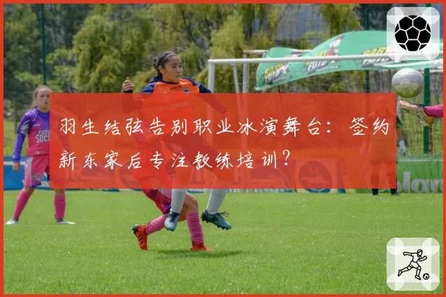 羽生结弦告别职业冰演舞台：签约新东家后专注教练培训？