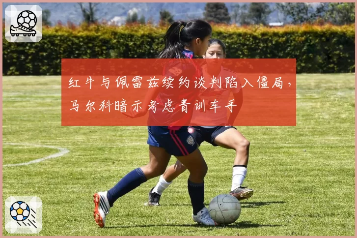 红牛与佩雷兹续约谈判陷入僵局,马尔科暗示考虑青训车手
