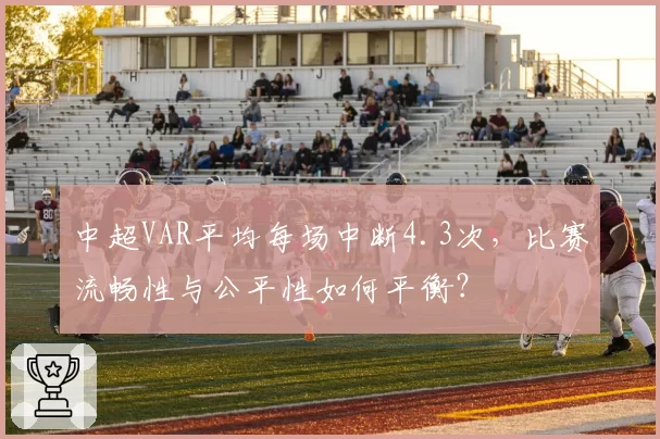 中超VAR平均每场中断4.3次，比赛流畅性与公平性如何平衡？