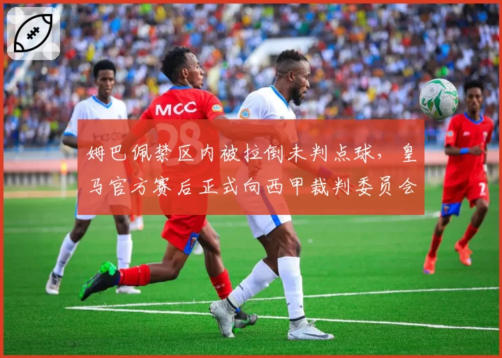 姆巴佩禁区内被拉倒未判点球，皇马官方赛后正式向西甲裁判委员会提出申诉