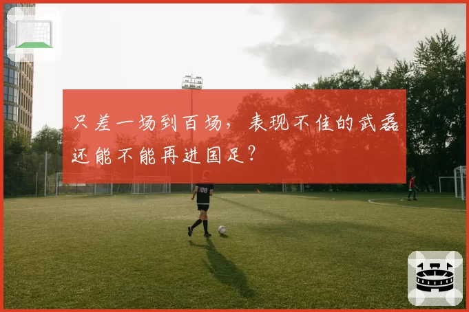只差一场到百场，表现不佳的武磊还能不能再进国足？