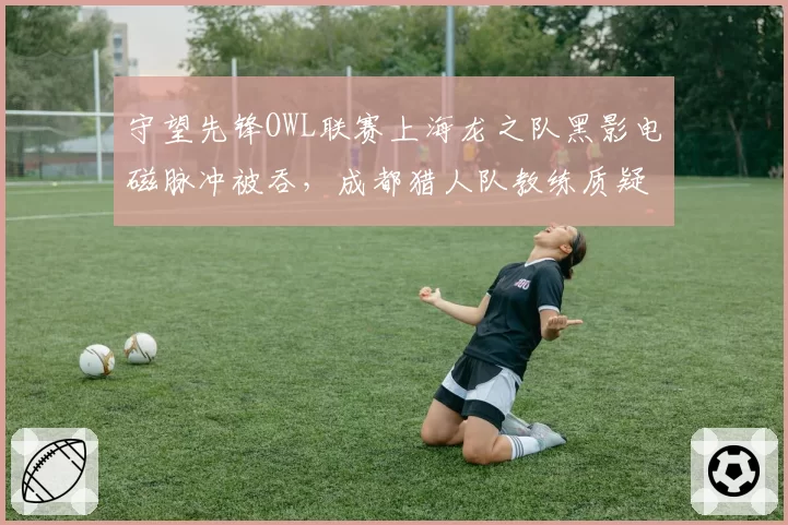 守望先锋OWL联赛上海龙之队黑影电磁脉冲被吞,成都猎人队教练质疑判罚系统
