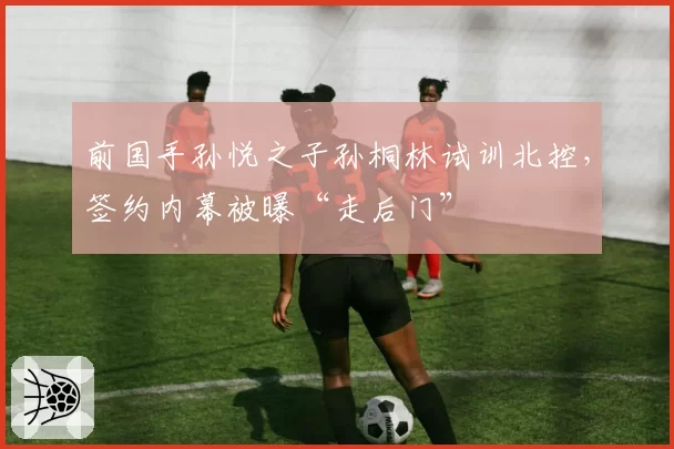 前国手孙悦之子孙桐林试训北控,签约内幕被曝“走后门”