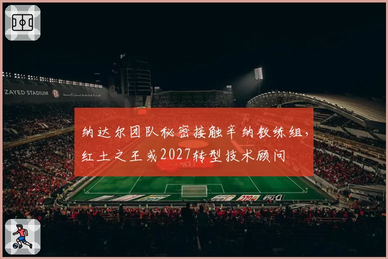 纳达尔团队秘密接触辛纳教练组,红土之王或2027转型技术顾问