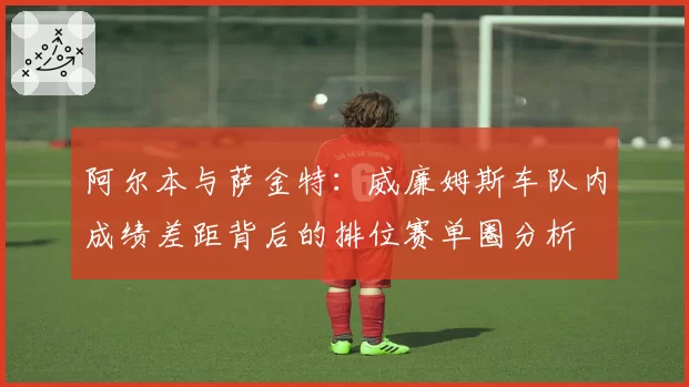 阿尔本与萨金特：威廉姆斯车队内成绩差距背后的排位赛单圈分析