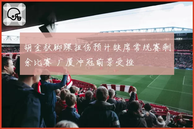 胡金秋脚踝扭伤预计缺席常规赛剩余比赛 广厦冲冠前景受挫