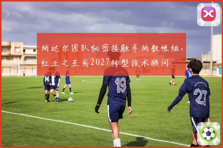 纳达尔团队秘密接触辛纳教练组，红土之王或2027转型技术顾问