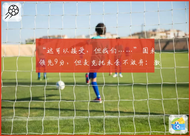 “这可以接受,但我们……”国米领先9分,但麦克托米奈不放弃:激励那不勒斯球迷的话语