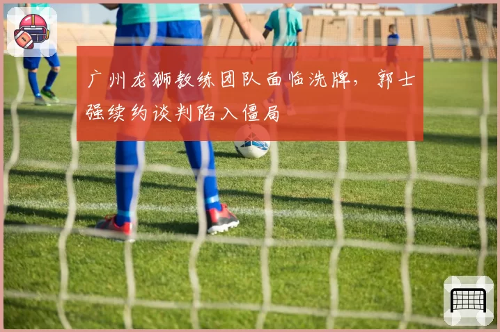 广州龙狮教练团队面临洗牌，郭士强续约谈判陷入僵局