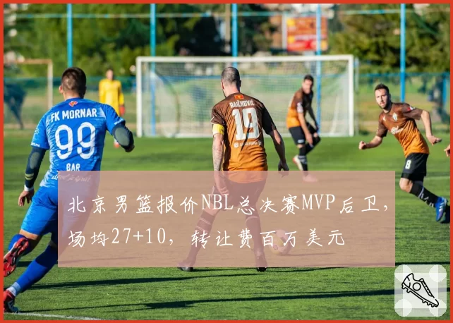 北京男篮报价NBL总决赛MVP后卫,场均27+10,转让费百万美元