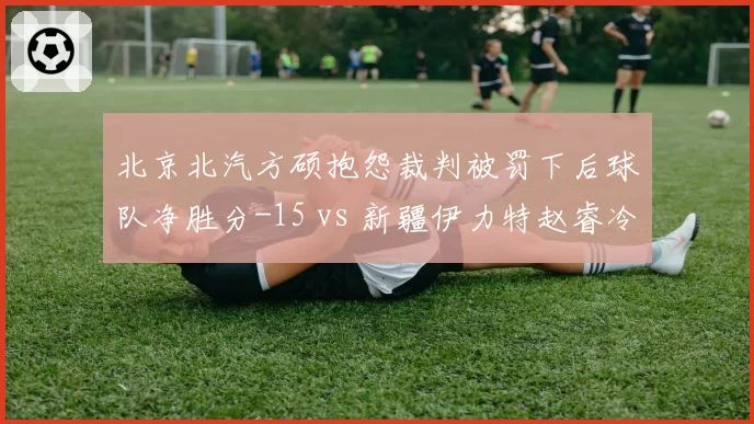 北京北汽方硕抱怨裁判被罚下后球队净胜分-15 vs 新疆伊力特赵睿冷静处理冲突后净胜分+8,情绪控制决定胜负