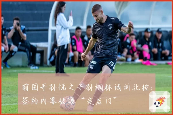 前国手孙悦之子孙桐林试训北控,签约内幕被曝“走后门”