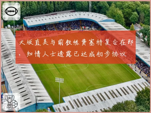 大坂直美与前教练费塞特复合在即,知情人士透露已达成初步协议