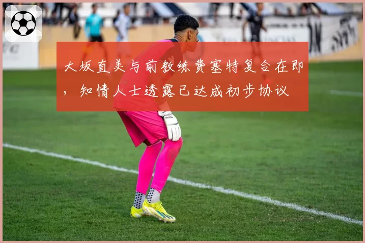 大坂直美与前教练费塞特复合在即,知情人士透露已达成初步协议