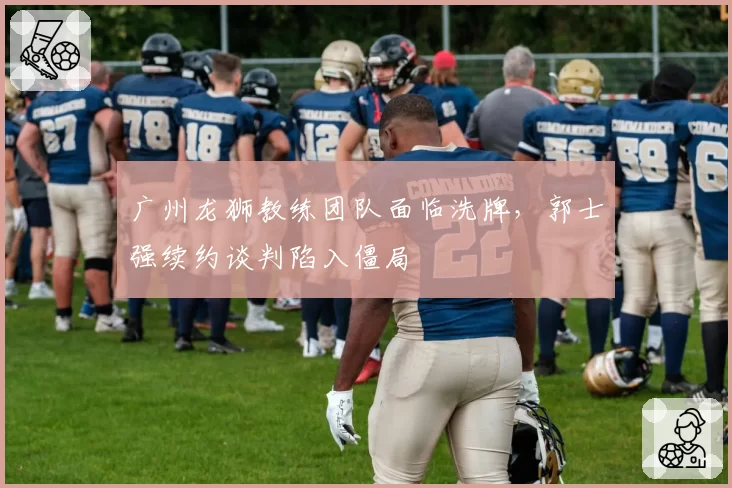 广州龙狮教练团队面临洗牌,郭士强续约谈判陷入僵局