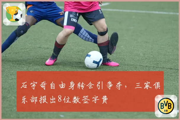 石宇奇自由身转会引争夺，三家俱乐部报出8位数签字费