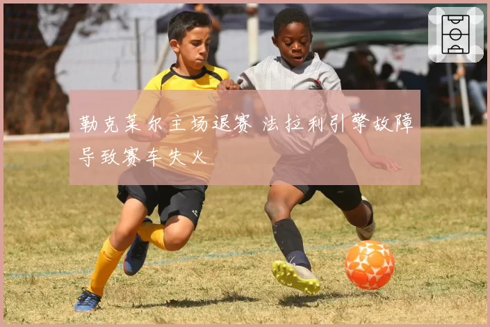 勒克莱尔主场退赛 法拉利引擎故障导致赛车失火