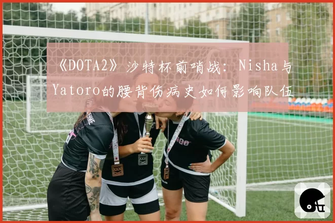 《DOTA2》沙特杯前哨战：Nisha与Yatoro的腰背伤病史如何影响队伍战术储备？